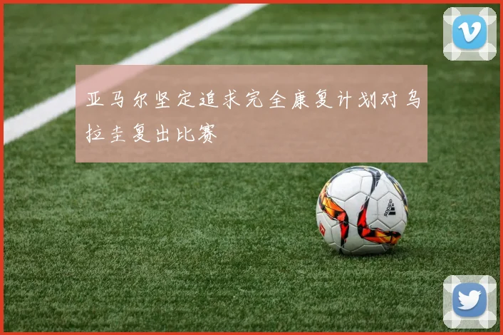 亚马尔坚定追求完全康复计划对乌拉圭复出比赛