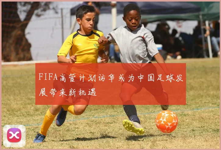 FIFA高管计划访华或为中国足球发展带来新机遇