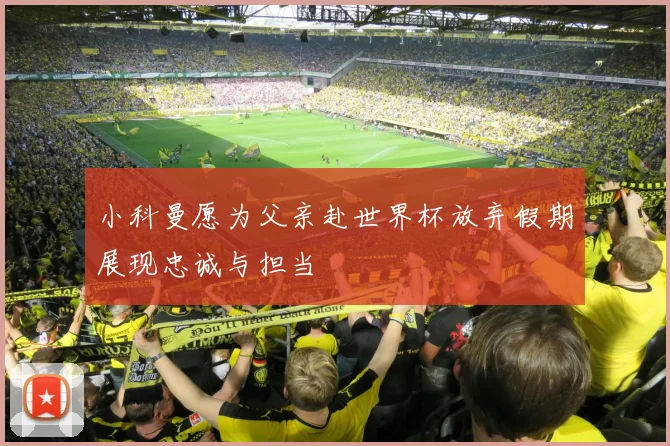 小科曼愿为父亲赴世界杯放弃假期展现忠诚与担当