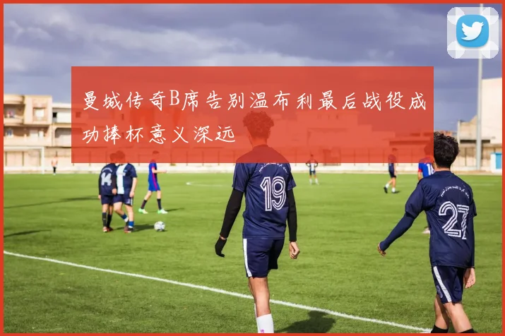曼城传奇B席告别温布利最后战役成功捧杯意义深远