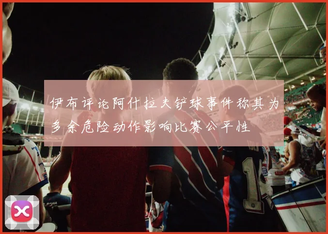 伊布评论阿什拉夫铲球事件称其为多余危险动作影响比赛公平性