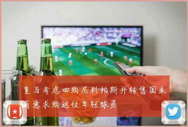 皇马考虑回购尼科帕斯并转售国米有意求购这位年轻球员