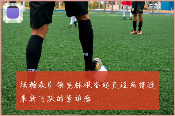 杨瀚森引领克林根奋起直追或将迎来新飞跃的紧迫感