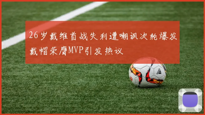 26岁戴维首战失利遭嘲讽次轮爆发戴帽荣膺MVP引发热议