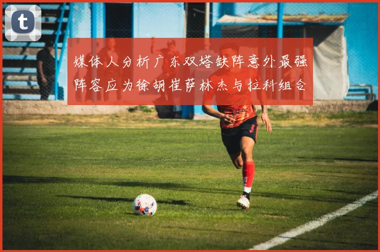 媒体人分析广东双塔缺阵意外最强阵容应为徐胡崔萨林杰与拉科组合