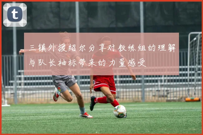 三镇外援绍尔分享对教练组的理解与队长袖标带来的力量感受