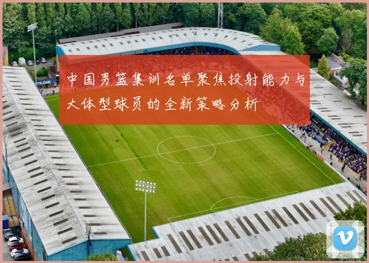 中国男篮集训名单聚焦投射能力与大体型球员的全新策略分析