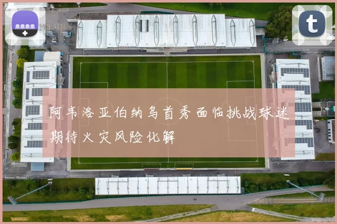 阿韦洛亚伯纳乌首秀面临挑战球迷期待火灾风险化解