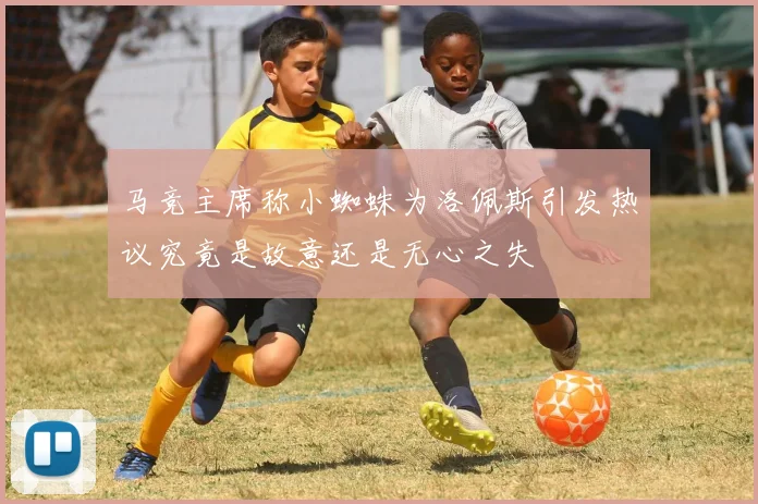 马竞主席称小蜘蛛为洛佩斯引发热议究竟是故意还是无心之失