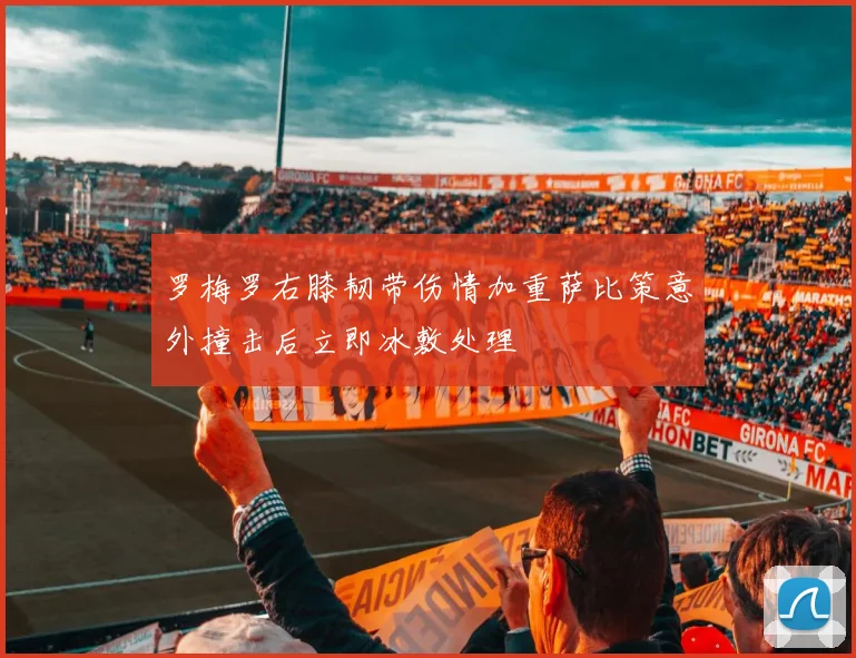 罗梅罗右膝韧带伤情加重萨比策意外撞击后立即冰敷处理
