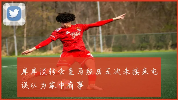 库库谈转会皇马经历五次未接来电误以为家中有事